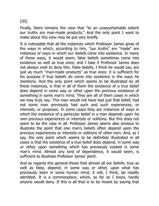 (III)
Finally, there remains the view that "to an unascertainable extent
our truths are man-made products." And the only point I want to
make about this view may be put very briefly.
It is noticeable that all the instances which Professor James gives of
the ways in which, according to him, "our truths" are "made" are
instances of ways in which our beliefs come into existence. In many
of these ways, it would seem, false beliefs sometimes come into
existence as well as true ones; and I take it Professor James does
not always wish to deny this. False beliefs, I think he would say, are
just as much "man-made products" as true ones: it is sufficient for
his purpose if true beliefs do come into existence in the ways he
mentions. And the only point which seems to be illustrated by all
these instances, is that in all of them the existence of a true belief
does depend in some way or other upon the previous existence of
something in some man's mind. They are all of them cases in which
we may truly say: This man would not have had just that belief, had
not some man previously had such and such experiences, or
interests, or purposes. In some cases they are instances of ways in
which the existence of a particular belief in a man depends upon his
own previous experiences or interests or volitions. But this does not
seem to be the case in all. Professor James seems also anxious to
illustrate the point that one man's beliefs often depend upon the
previous experiences or interests or volitions of other men. And, as I
say, the only point which seems to be definitely illustrated in all
cases is that the existence of a true belief does depend, in some way
or other, upon something which has previously existed in some
man's mind. Almost any kind of dependence, it would seem, is
sufficient to illustrate Professor James' point.
And as regards this general thesis that almost all our beliefs, true as
well as false, depend, in some way or other, upon what has
previously been in some human mind, it will, I think, be readily
admitted. It is a commonplace, which, so far as I know, hardly
anyone would deny. If this is all that is to be meant by saying that
 