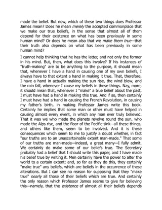 made the belief. But now, which of these two things does Professor
James mean? Does he mean merely the accepted commonplace that
we make our true beliefs, in the sense that almost all of them
depend for their existence on what has been previously in some
human mind? Or does he mean also that we make them true—that
their truth also depends on what has been previously in some
human mind?
I cannot help thinking that he has the latter, and not only the former
in his mind. But, then, what does this involve? If his instances of
"truth-making" are to be anything to the purpose, it should mean
that, whenever I have a hand in causing one of my own beliefs, I
always have to that extent a hand in making it true. That, therefore,
I have a hand in actually making the sun rise, the wind blow, and
the rain fall, whenever I cause my beliefs in these things. Nay, more,
it should mean that, whenever I "make" a true belief about the past,
I must have had a hand in making this true. And if so, then certainly
I must have had a hand in causing the French Revolution, in causing
my father's birth, in making Professor James write this book.
Certainly he implies that some man or other must have helped in
causing almost every event, in which any man ever truly believed.
That it was we who made the planets revolve round the sun, who
made the Alps rise, and the floor of the Pacific sink—all these things,
and others like them, seem to be involved. And it is these
consequences which seem to me to justify a doubt whether, in fact
"our truths are to an unascertainable extent man-made." That some
of our truths are man-made—indeed, a great many—I fully admit.
We certainly do make some of our beliefs true. The Secretary
probably had a belief that I should write this paper, and I have made
his belief true by writing it. Men certainly have the power to alter the
world to a certain extent; and, so far as they do this, they certainly
"make true" any beliefs, which are beliefs in the occurrence of these
alterations. But I can see no reason for supposing that they "make
true" nearly all those of their beliefs which are true. And certainly
the only reason which Professor James seems to give for believing
this—namely, that the existence of almost all their beliefs depends
 