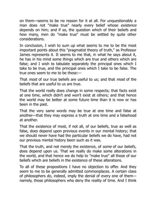 on them—seems to be no reason for it at all. For unquestionably a
man does not "make true" nearly every belief whose existence
depends on him; and if so, the question which of their beliefs and
how many, men do "make true" must be settled by quite other
considerations.
In conclusion, I wish to sum up what seems to me to be the most
important points about this "pragmatist theory of truth," as Professor
James represents it. It seems to me that, in what he says about it,
he has in his mind some things which are true and others which are
false; and I wish to tabulate separately the principal ones which I
take to be true, and the principal ones which I take to be false. The
true ones seem to me to be these:—
That most of our true beliefs are useful to us; and that most of the
beliefs that are useful to us are true.
That the world really does change in some respects; that facts exist
at one time, which didn't and won't exist at others; and that hence
the world may be better at some future time than it is now or has
been in the past.
That the very same words may be true at one time and false at
another—that they may express a truth at one time and a falsehood
at another.
That the existence of most, if not all, of our beliefs, true as well as
false, does depend upon previous events in our mental history; that
we should never have had the particular beliefs we do have, had not
our previous mental history been such as it was.
That the truth, and not merely the existence, of some of our beliefs,
does depend upon us. That we really do make some alterations in
the world, and that hence we do help to "make true" all those of our
beliefs which are beliefs in the existence of these alterations.
To all of these propositions I have no objection to offer. And they
seem to me to be generally admitted commonplaces. A certain class
of philosophers do, indeed, imply the denial of every one of them—
namely, those philosophers who deny the reality of time. And I think
 
