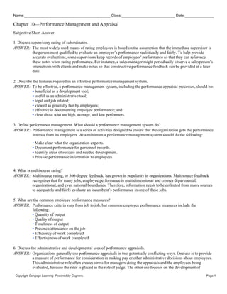 Name: Class: Date:
Chapter 10—Performance Management and Appraisal
Copyright Cengage Learning. Powered by Cognero. Page 1
Subjective Short Answer
1. Discuss supervisory rating of subordinates.
ANSWER: The most widely used means of rating employees is based on the assumption that the immediate supervisor is
the person most qualified to evaluate an employee’s performance realistically and fairly. To help provide
accurate evaluations, some supervisors keep records of employees' performance so that they can reference
these notes when rating performance. For instance, a sales manager might periodically observe a salesperson’s
interactions with clients and make notes so that constructive performance feedback can be provided at a later
date.
2. Describe the features required in an effective performance management system.
ANSWER: To be effective, a performance management system, including the performance appraisal processes, should be:
• beneficial as a development tool;
• useful as an administrative tool;
• legal and job related;
• viewed as generally fair by employees;
• effective in documenting employee performance; and
• clear about who are high, average, and low performers.
3. Define performance management. What should a performance management system do?
ANSWER: Performance management is a series of activities designed to ensure that the organization gets the performance
it needs from its employees. At a minimum a performance management system should do the following:
• Make clear what the organization expects.
• Document performance for personnel records.
• Identify areas of success and needed development.
• Provide performance information to employees.
4. What is multisource rating?
ANSWER: Multisource rating, or 360-degree feedback, has grown in popularity in organizations. Multisource feedback
recognizes that for many jobs, employee performance is multidimensional and crosses departmental,
organizational, and even national boundaries. Therefore, information needs to be collected from many sources
to adequately and fairly evaluate an incumbent’s performance in one of these jobs.
5. What are the common employee performance measures?
ANSWER: Performance criteria vary from job to job, but common employee performance measures include the
following:
• Quantity of output
• Quality of output
• Timeliness of output
• Presence/attendance on the job
• Efficiency of work completed
• Effectiveness of work completed
6. Discuss the administrative and developmental uses of performance appraisals.
ANSWER: Organizations generally use performance appraisals in two potentially conflicting ways. One use is to provide
a measure of performance for consideration in making pay or other administrative decisions about employees.
This administrative role often creates stress for managers doing the appraisals and the employees being
evaluated, because the rater is placed in the role of judge. The other use focuses on the development of
 