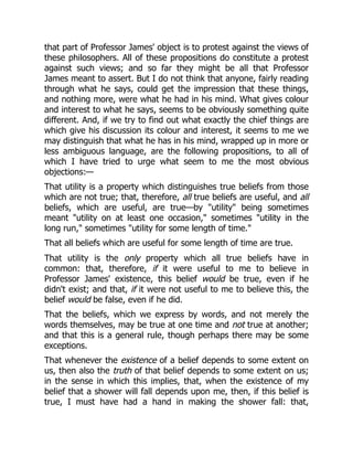 that part of Professor James' object is to protest against the views of
these philosophers. All of these propositions do constitute a protest
against such views; and so far they might be all that Professor
James meant to assert. But I do not think that anyone, fairly reading
through what he says, could get the impression that these things,
and nothing more, were what he had in his mind. What gives colour
and interest to what he says, seems to be obviously something quite
different. And, if we try to find out what exactly the chief things are
which give his discussion its colour and interest, it seems to me we
may distinguish that what he has in his mind, wrapped up in more or
less ambiguous language, are the following propositions, to all of
which I have tried to urge what seem to me the most obvious
objections:—
That utility is a property which distinguishes true beliefs from those
which are not true; that, therefore, all true beliefs are useful, and all
beliefs, which are useful, are true—by "utility" being sometimes
meant "utility on at least one occasion," sometimes "utility in the
long run," sometimes "utility for some length of time."
That all beliefs which are useful for some length of time are true.
That utility is the only property which all true beliefs have in
common: that, therefore, if it were useful to me to believe in
Professor James' existence, this belief would be true, even if he
didn't exist; and that, if it were not useful to me to believe this, the
belief would be false, even if he did.
That the beliefs, which we express by words, and not merely the
words themselves, may be true at one time and not true at another;
and that this is a general rule, though perhaps there may be some
exceptions.
That whenever the existence of a belief depends to some extent on
us, then also the truth of that belief depends to some extent on us;
in the sense in which this implies, that, when the existence of my
belief that a shower will fall depends upon me, then, if this belief is
true, I must have had a hand in making the shower fall: that,
 