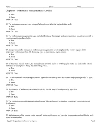 Name: Class: Date:
Chapter 10—Performance Management and Appraisal
Copyright Cengage Learning. Powered by Cognero. Page 3
a. True
b. False
ANSWER: True
15. The leniency error occurs when ratings of all employees fall at the high end of the scale.
a. True
b. False
ANSWER: True
16. The performance management process starts by identifying the strategic goals an organization needs to accomplish to
remain competitive and profitable.
a. True
b. False
ANSWER: True
17. A major concern for managers in performance management is how to emphasize the positive aspects of the
employee’s performance while still discussing ways to make needed improvements.
a. True
b. False
ANSWER: True
18. In the critical incident method, the manager keeps a written record of both highly favorable and unfavorable actions
performed by an employee during the entire rating period.
a. True
b. False
ANSWER: True
19. The developmental function of performance appraisals can identify areas in which the employee might wish to grow.
a. True
b. False
ANSWER: True
20. Development of performance standards is typically the first stage of management by objectives.
a. True
b. False
ANSWER: False
21. The entitlement approach of organizational culture links performance evaluations to employee compensation and
development.
a. True
b. False
ANSWER: False
22. A disadvantage of the outsider rating approach is that outsiders may not know the important demands within the work
group or organization.
 