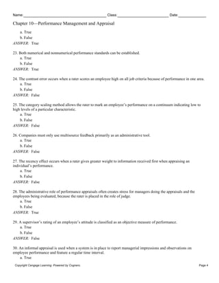Name: Class: Date:
Chapter 10—Performance Management and Appraisal
Copyright Cengage Learning. Powered by Cognero. Page 4
a. True
b. False
ANSWER: True
23. Both numerical and nonnumerical performance standards can be established.
a. True
b. False
ANSWER: True
24. The contrast error occurs when a rater scores an employee high on all job criteria because of performance in one area.
a. True
b. False
ANSWER: False
25. The category scaling method allows the rater to mark an employee’s performance on a continuum indicating low to
high levels of a particular characteristic.
a. True
b. False
ANSWER: False
26. Companies must only use multisource feedback primarily as an administrative tool.
a. True
b. False
ANSWER: False
27. The recency effect occurs when a rater gives greater weight to information received first when appraising an
individual’s performance.
a. True
b. False
ANSWER: False
28. The administrative role of performance appraisals often creates stress for managers doing the appraisals and the
employees being evaluated, because the rater is placed in the role of judge.
a. True
b. False
ANSWER: True
29. A supervisor’s rating of an employee’s attitude is classified as an objective measure of performance.
a. True
b. False
ANSWER: False
30. An informal appraisal is used when a system is in place to report managerial impressions and observations on
employee performance and feature a regular time interval.
a. True
 
