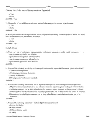 Name: Class: Date:
Chapter 10—Performance Management and Appraisal
Copyright Cengage Learning. Powered by Cognero. Page 6
a. True
b. False
ANSWER: True
39. The number of cars sold by a car salesman is classified as a subjective measure of performance.
a. True
b. False
ANSWER: False
40. In the performance-driven organizational culture, employee rewards vary little from person to person and are not
much based on individual performance differences.
a. True
b. False
ANSWER: False
Multiple Choice
41. When a key part of performance management, the performance appraisal, is used to punish employees, _____.
a. performance appraisal is less effective
b. performance management is more effective
c. performance management is less effective
d. performance appraisal is more effective
ANSWER: c
42. Which of the following is typically the first stage in implementing a guided self-appraisal system using MBO?
a. Job review and agreement
b. Continuing performance discussions
c. Setting of objectives
d. Development of performance standards
ANSWER: a
43. Which of the following statements is true of objective and subjective measures of performance appraisals?
a. Objective measures can be observed and subjective measures require judgment on the part of the evaluator.
b. Subjective measures can be observed and objective measures require judgment on the part of the evaluator.
c. Both subjective and objective measures require judgment on the part of the evaluator and cannot be observed.
d. Both subjective and objective measures can be observed and do not require judgment on the part of an
evaluator.
ANSWER: a
44. Which of the following is a narrative method of performance appraisals?
a. Forced distribution
b. Critical incident
c. Behavioral rating scales
d. Ranking
 