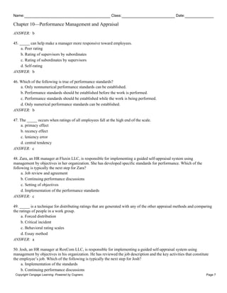 Name: Class: Date:
Chapter 10—Performance Management and Appraisal
Copyright Cengage Learning. Powered by Cognero. Page 7
ANSWER: b
45. _____ can help make a manager more responsive toward employees.
a. Peer rating
b. Rating of supervisors by subordinates
c. Rating of subordinates by supervisors
d. Self-rating
ANSWER: b
46. Which of the following is true of performance standards?
a. Only nonnumerical performance standards can be established.
b. Performance standards should be established before the work is performed.
c. Performance standards should be established while the work is being performed.
d. Only numerical performance standards can be established.
ANSWER: b
47. The _____ occurs when ratings of all employees fall at the high end of the scale.
a. primacy effect
b. recency effect
c. leniency error
d. central tendency
ANSWER: c
48. Zara, an HR manager at Fluxin LLC, is responsible for implementing a guided self-appraisal system using
management by objectives in her organization. She has developed specific standards for performance. Which of the
following is typically the next step for Zara?
a. Job review and agreement
b. Continuing performance discussions
c. Setting of objectives
d. Implementation of the performance standards
ANSWER: c
49. _____ is a technique for distributing ratings that are generated with any of the other appraisal methods and comparing
the ratings of people in a work group.
a. Forced distribution
b. Critical incident
c. Behavioral rating scales
d. Essay method
ANSWER: a
50. Josh, an HR manager at RoxCom LLC, is responsible for implementing a guided self-appraisal system using
management by objectives in his organization. He has reviewed the job description and the key activities that constitute
the employee’s job. Which of the following is typically the next step for Josh?
a. Implementation of the standards
b. Continuing performance discussions
 