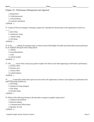 Name: Class: Date:
Chapter 10—Performance Management and Appraisal
Copyright Cengage Learning. Powered by Cognero. Page 12
a. Dispositions
b. Verbal persuasion
c. Units produced
d. Customer satisfaction
ANSWER: a
75. A panel of division managers evaluating a supervisor’s potential for advancement in the organization is known as
_____.
a. peer rating
b. multisource rating
c. outsider rating
d. self-rating
ANSWER: c
76. In the _____ method, the manager keeps a written record of both highly favorable and unfavorable actions performed
by an employee during the entire rating period.
a. ranking
b. forced distribution
c. essay
d. critical incident
ANSWER: d
77. The _____ occurs when a rater gives greater weight to the latest events when appraising an individual’s performance.
a. primacy effect
b. leniency error
c. recency effect
d. central tendency
ANSWER: c
78. _____ is especially useful when supervisors do not have the opportunity to observe each employee’s performance but
other work group members do.
a. Self-rating
b. Employees rating managers
c. Peer rating
d. Outsider rating
ANSWER: c
79. Which of the following belongs to the descriptive category in graphic rating scales?
a. Employee development
b. Decision making
c. Communication effectiveness
d. Quantity of work
ANSWER: d
 