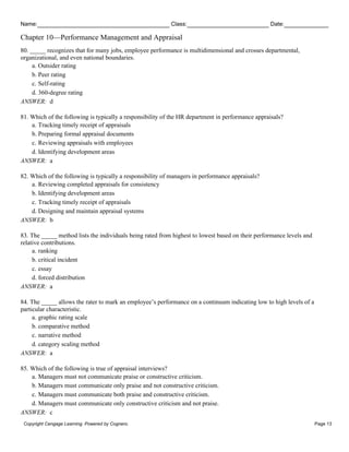 Name: Class: Date:
Chapter 10—Performance Management and Appraisal
Copyright Cengage Learning. Powered by Cognero. Page 13
80. _____ recognizes that for many jobs, employee performance is multidimensional and crosses departmental,
organizational, and even national boundaries.
a. Outsider rating
b. Peer rating
c. Self-rating
d. 360-degree rating
ANSWER: d
81. Which of the following is typically a responsibility of the HR department in performance appraisals?
a. Tracking timely receipt of appraisals
b. Preparing formal appraisal documents
c. Reviewing appraisals with employees
d. Identifying development areas
ANSWER: a
82. Which of the following is typically a responsibility of managers in performance appraisals?
a. Reviewing completed appraisals for consistency
b. Identifying development areas
c. Tracking timely receipt of appraisals
d. Designing and maintain appraisal systems
ANSWER: b
83. The _____ method lists the individuals being rated from highest to lowest based on their performance levels and
relative contributions.
a. ranking
b. critical incident
c. essay
d. forced distribution
ANSWER: a
84. The _____ allows the rater to mark an employee’s performance on a continuum indicating low to high levels of a
particular characteristic.
a. graphic rating scale
b. comparative method
c. narrative method
d. category scaling method
ANSWER: a
85. Which of the following is true of appraisal interviews?
a. Managers must not communicate praise or constructive criticism.
b. Managers must communicate only praise and not constructive criticism.
c. Managers must communicate both praise and constructive criticism.
d. Managers must communicate only constructive criticism and not praise.
ANSWER: c
 