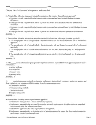 Name: Class: Date:
Chapter 10—Performance Management and Appraisal
Copyright Cengage Learning. Powered by Cognero. Page 14
86. Which of the following statements is true of organizations that practice the entitlement approach?
a. Employee rewards vary significantly from person to person and are based on individual performance
differences.
b. Employee rewards vary little from person to person and are not much based on individual performance
differences.
c. Employee rewards vary significantly from person to person and are not much based on individual performance
differences.
d. Employee rewards vary little from person to person and are based on individual performance differences.
ANSWER: b
87. Which of the following is true of the administrative and developmental roles of performance appraisals?
a. The rater plays the role of a judge in both—the administrative role and the developmental role of performance
appraisals.
b. The rater plays the role of a coach in both—the administrative role and the developmental role of performance
appraisals.
c. The rater plays the role of a coach in an administrative role and plays the role of a judge in a developmental
role.
d. The rater plays the role of a judge in an administrative role and plays the role of a coach in a developmental
role.
ANSWER: d
88. The _____ occurs when a rater gives greater weight to information received first when appraising an individual’s
performance.
a. central tendency
b. recency effect
c. leniency error
d. primacy effect
ANSWER: d
89. _____ require that managers directly evaluate the performance levels of their employees against one another, and
these evaluations can provide useful information for performance management.
a. Comparative methods
b. Category scaling methods
c. Narrative methods
d. Graphic rating scales
ANSWER: a
90. Which of the following is true of performance appraisal?
a. Performance management is a part of performance appraisal.
b. Performance appraisal is the process of determining how well employees do their jobs relative to a standard
and communicating that information to them.
c. Performance appraisal is the same as performance management.
d. Performance appraisal refers to the entire series of activities designed to ensure that the organization gets the
performance it needs from its employees.
 
