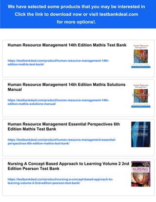 We have selected some products that you may be interested in
Click the link to download now or visit testbankdeal.com
for more options!.
Human Resource Management 14th Edition Mathis Test Bank
https://testbankdeal.com/product/human-resource-management-14th-
edition-mathis-test-bank/
Human Resource Management 14th Edition Mathis Solutions
Manual
https://testbankdeal.com/product/human-resource-management-14th-
edition-mathis-solutions-manual/
Human Resource Management Essential Perspectives 6th
Edition Mathis Test Bank
https://testbankdeal.com/product/human-resource-management-essential-
perspectives-6th-edition-mathis-test-bank/
Nursing A Concept Based Approach to Learning Volume 2 2nd
Edition Pearson Test Bank
https://testbankdeal.com/product/nursing-a-concept-based-approach-to-
learning-volume-2-2nd-edition-pearson-test-bank/
 