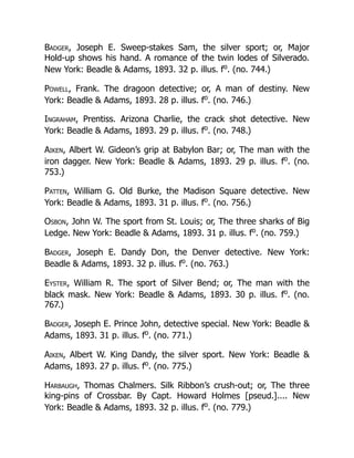 Badger, Joseph E. Sweep-stakes Sam, the silver sport; or, Major
Hold-up shows his hand. A romance of the twin lodes of Silverado.
New York: Beadle & Adams, 1893. 32 p. illus. fo
. (no. 744.)
Powell, Frank. The dragoon detective; or, A man of destiny. New
York: Beadle & Adams, 1893. 28 p. illus. fo
. (no. 746.)
Ingraham, Prentiss. Arizona Charlie, the crack shot detective. New
York: Beadle & Adams, 1893. 29 p. illus. fo
. (no. 748.)
Aiken, Albert W. Gideon’s grip at Babylon Bar; or, The man with the
iron dagger. New York: Beadle & Adams, 1893. 29 p. illus. fo
. (no.
753.)
Patten, William G. Old Burke, the Madison Square detective. New
York: Beadle & Adams, 1893. 31 p. illus. fo
. (no. 756.)
Osbon, John W. The sport from St. Louis; or, The three sharks of Big
Ledge. New York: Beadle & Adams, 1893. 31 p. illus. fo
. (no. 759.)
Badger, Joseph E. Dandy Don, the Denver detective. New York:
Beadle & Adams, 1893. 32 p. illus. fo
. (no. 763.)
Eyster, William R. The sport of Silver Bend; or, The man with the
black mask. New York: Beadle & Adams, 1893. 30 p. illus. fo
. (no.
767.)
Badger, Joseph E. Prince John, detective special. New York: Beadle &
Adams, 1893. 31 p. illus. fo
. (no. 771.)
Aiken, Albert W. King Dandy, the silver sport. New York: Beadle &
Adams, 1893. 27 p. illus. fo
. (no. 775.)
Harbaugh, Thomas Chalmers. Silk Ribbon’s crush-out; or, The three
king-pins of Crossbar. By Capt. Howard Holmes [pseud.].... New
York: Beadle & Adams, 1893. 32 p. illus. fo
. (no. 779.)
 