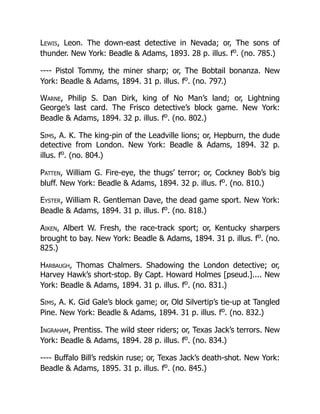 Lewis, Leon. The down-east detective in Nevada; or, The sons of
thunder. New York: Beadle & Adams, 1893. 28 p. illus. fo
. (no. 785.)
---- Pistol Tommy, the miner sharp; or, The Bobtail bonanza. New
York: Beadle & Adams, 1894. 31 p. illus. fo
. (no. 797.)
Warne, Philip S. Dan Dirk, king of No Man’s land; or, Lightning
George’s last card. The Frisco detective’s block game. New York:
Beadle & Adams, 1894. 32 p. illus. fo
. (no. 802.)
Sims, A. K. The king-pin of the Leadville lions; or, Hepburn, the dude
detective from London. New York: Beadle & Adams, 1894. 32 p.
illus. fo
. (no. 804.)
Patten, William G. Fire-eye, the thugs’ terror; or, Cockney Bob’s big
bluff. New York: Beadle & Adams, 1894. 32 p. illus. fo
. (no. 810.)
Eyster, William R. Gentleman Dave, the dead game sport. New York:
Beadle & Adams, 1894. 31 p. illus. fo
. (no. 818.)
Aiken, Albert W. Fresh, the race-track sport; or, Kentucky sharpers
brought to bay. New York: Beadle & Adams, 1894. 31 p. illus. fo
. (no.
825.)
Harbaugh, Thomas Chalmers. Shadowing the London detective; or,
Harvey Hawk’s short-stop. By Capt. Howard Holmes [pseud.].... New
York: Beadle & Adams, 1894. 31 p. illus. fo
. (no. 831.)
Sims, A. K. Gid Gale’s block game; or, Old Silvertip’s tie-up at Tangled
Pine. New York: Beadle & Adams, 1894. 31 p. illus. fo
. (no. 832.)
Ingraham, Prentiss. The wild steer riders; or, Texas Jack’s terrors. New
York: Beadle & Adams, 1894. 28 p. illus. fo
. (no. 834.)
---- Buffalo Bill’s redskin ruse; or, Texas Jack’s death-shot. New York:
Beadle & Adams, 1895. 31 p. illus. fo
. (no. 845.)
 