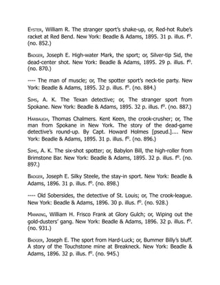 Eyster, William R. The stranger sport’s shake-up, or, Red-hot Rube’s
racket at Red Bend. New York: Beadle & Adams, 1895. 31 p. illus. fo
.
(no. 852.)
Badger, Joseph E. High-water Mark, the sport; or, Silver-tip Sid, the
dead-center shot. New York: Beadle & Adams, 1895. 29 p. illus. fo
.
(no. 870.)
---- The man of muscle; or, The spotter sport’s neck-tie party. New
York: Beadle & Adams, 1895. 32 p. illus. fo
. (no. 884.)
Sims, A. K. The Texan detective; or, The stranger sport from
Spokane. New York: Beadle & Adams, 1895. 32 p. illus. fo
. (no. 887.)
Harbaugh, Thomas Chalmers. Kent Keen, the crook-crusher; or, The
man from Spokane in New York. The story of the dead-game
detective’s round-up. By Capt. Howard Holmes [pseud.].... New
York: Beadle & Adams, 1895. 31 p. illus. fo
. (no. 896.)
Sims, A. K. The six-shot spotter; or, Babylon Bill, the high-roller from
Brimstone Bar. New York: Beadle & Adams, 1895. 32 p. illus. fo
. (no.
897.)
Badger, Joseph E. Silky Steele, the stay-in sport. New York: Beadle &
Adams, 1896. 31 p. illus. fo
. (no. 898.)
---- Old Sobersides, the detective of St. Louis; or, The crook-league.
New York: Beadle & Adams, 1896. 30 p. illus. fo
. (no. 928.)
Manning, William H. Frisco Frank at Glory Gulch; or, Wiping out the
gold-dusters’ gang. New York: Beadle & Adams, 1896. 32 p. illus. fo
.
(no. 931.)
Badger, Joseph E. The sport from Hard-Luck; or, Bummer Billy’s bluff.
A story of the Touchstone mine at Breakneck. New York: Beadle &
Adams, 1896. 32 p. illus. fo
. (no. 945.)
 