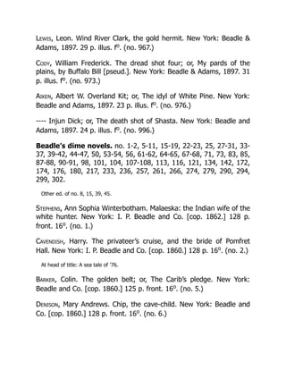 Lewis, Leon. Wind River Clark, the gold hermit. New York: Beadle &
Adams, 1897. 29 p. illus. fo
. (no. 967.)
Cody, William Frederick. The dread shot four; or, My pards of the
plains, by Buffalo Bill [pseud.]. New York: Beadle & Adams, 1897. 31
p. illus. fo
. (no. 973.)
Aiken, Albert W. Overland Kit; or, The idyl of White Pine. New York:
Beadle and Adams, 1897. 23 p. illus. fo
. (no. 976.)
---- Injun Dick; or, The death shot of Shasta. New York: Beadle and
Adams, 1897. 24 p. illus. fo
. (no. 996.)
Beadle’s dime novels. no. 1-2, 5-11, 15-19, 22-23, 25, 27-31, 33-
37, 39-42, 44-47, 50, 53-54, 56, 61-62, 64-65, 67-68, 71, 73, 83, 85,
87-88, 90-91, 98, 101, 104, 107-108, 113, 116, 121, 134, 142, 172,
174, 176, 180, 217, 233, 236, 257, 261, 266, 274, 279, 290, 294,
299, 302.
Other ed. of no. 8, 15, 39, 45.
Stephens, Ann Sophia Winterbotham. Malaeska: the Indian wife of the
white hunter. New York: I. P. Beadle and Co. [cop. 1862.] 128 p.
front. 16o
. (no. 1.)
Cavendish, Harry. The privateer’s cruise, and the bride of Pomfret
Hall. New York: I. P. Beadle and Co. [cop. 1860.] 128 p. 16o
. (no. 2.)
At head of title: A sea tale of ’76.
Barker, Colin. The golden belt; or, The Carib’s pledge. New York:
Beadle and Co. [cop. 1860.] 125 p. front. 16o
. (no. 5.)
Denison, Mary Andrews. Chip, the cave-child. New York: Beadle and
Co. [cop. 1860.] 128 p. front. 16o
. (no. 6.)
 
