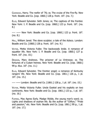 Cavendish, Harry. The reefer of ’76; or, The cruise of the Fire-fly. New
York: Beadle and Co. [cop. 1860.] 128 p. front. 16o
. (no. 7.)
Ellis, Edward Sylvester. Seth Jones; or, The captives of the frontier.
New York: I. P. Beadle and Co. [cop. 1860.] 123 p. front. 16o
. (no.
8.)
---- —— New York: Beadle and Co. [cop. 1860.] 123 p. front. 16o
.
(no. 8.)
Hall, William Jared. The slave sculptor; a tale of the Aztecs. London:
Beadle and Co. [1860.] 128 p. front. 16o
. (no. 9.)
Victor, Metta Victoria Fuller. The backwoods bride. A romance of
squatter life. New York: I. P. Beadle and Co. [cop. 1860.] 127 p.
front. 16o
. (no. 10.)
Denison, Mary Andrews. The prisoner of La Vintresse; or, The
fortunes of a Cuban heiress. New York: Beadle and Co. [cop. 1860.]
99 p. illus. 16o
. (no. 11.)
Ellis, Edward Sylvester. The frontier angel; a romance of Kentucky
rangers’ life. New York: Beadle and Co. [cop. 1861.] 126 p., 1 pl.
16o
. (no. 15.)
---- —— London: Beadle and Co. [1861.] 128 p., 1 pl. 16o
. (no. 15.)
Victor, Metta Victoria Fuller. Uncle Ezekiel and his exploits on two
continents. New York: Beadle and Co. [cop. 1861.] 123 p., 1 pl. 16o
.
(no. 16.)
Fleming, May Agnes Early. Madge Wylde, the young man’s ward; or,
Lights and shadows of orphan life. By the author of “Clifton,” “Pride
and passion,” etc. New York: Beadle and Co. [cop. 1861.] 99 p., 1 pl.
16o
. (no. 17.)
 