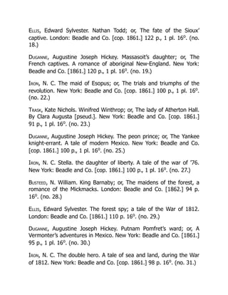 Ellis, Edward Sylvester. Nathan Todd; or, The fate of the Sioux’
captive. London: Beadle and Co. [cop. 1861.] 122 p., 1 pl. 16o
. (no.
18.)
Duganne, Augustine Joseph Hickey. Massasoit’s daughter; or, The
French captives. A romance of aboriginal New-England. New York:
Beadle and Co. [1861.] 120 p., 1 pl. 16o
. (no. 19.)
Iron, N. C. The maid of Esopus; or, The trials and triumphs of the
revolution. New York: Beadle and Co. [cop. 1861.] 100 p., 1 pl. 16o
.
(no. 22.)
Trask, Kate Nichols. Winifred Winthrop; or, The lady of Atherton Hall.
By Clara Augusta [pseud.]. New York: Beadle and Co. [cop. 1861.]
91 p., 1 pl. 16o
. (no. 23.)
Duganne, Augustine Joseph Hickey. The peon prince; or, The Yankee
knight-errant. A tale of modern Mexico. New York: Beadle and Co.
[cop. 1861.] 100 p., 1 pl. 16o
. (no. 25.)
Iron, N. C. Stella. the daughter of liberty. A tale of the war of ’76.
New York: Beadle and Co. [cop. 1861.] 100 p., 1 pl. 16o
. (no. 27.)
Busteed, N. William. King Barnaby; or, The maidens of the forest, a
romance of the Mickmacks. London: Beadle and Co. [1862.] 94 p.
16o
. (no. 28.)
Ellis, Edward Sylvester. The forest spy; a tale of the War of 1812.
London: Beadle and Co. [1861.] 110 p. 16o
. (no. 29.)
Duganne, Augustine Joseph Hickey. Putnam Pomfret’s ward; or, A
Vermonter’s adventures in Mexico. New York: Beadle and Co. [1861.]
95 p., 1 pl. 16o
. (no. 30.)
Iron, N. C. The double hero. A tale of sea and land, during the War
of 1812. New York: Beadle and Co. [cop. 1861.] 98 p. 16o
. (no. 31.)
 