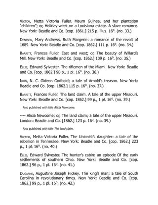Victor, Metta Victoria Fuller. Maum Guinea, and her plantation
“children”; or, Holiday-week on a Louisiana estate. A slave romance.
New York: Beadle and Co. [cop. 1861.] 215 p. illus. 16o
. (no. 33.)
Denison, Mary Andrews. Ruth Margerie: a romance of the revolt of
1689. New York: Beadle and Co. [cop. 1862.] 111 p. 16o
. (no. 34.)
Barritt, Frances Fuller. East and west; or, The beauty of Willard’s
Mill. New York: Beadle and Co. [cop. 1862.] 109 p. 16o
. (no. 35.)
Ellis, Edward Sylvester. The riflemen of the Miami. New York: Beadle
and Co. [cop. 1862.] 98 p., 1 pl. 16o
. (no. 36.)
Iron, N. C. Gideon Godbold; a tale of Arnold’s treason. New York:
Beadle and Co. [cop. 1862.] 115 p. 16o
. (no. 37.)
Barritt, Frances Fuller. The land claim. A tale of the upper Missouri.
New York: Beadle and Co. [cop. 1862.] 99 p., 1 pl. 16o
. (no. 39.)
Also published with title Alicia Newcome.
---- Alicia Newcome; or, The land claim; a tale of the upper Missouri.
London: Beadle and Co. [1862.] 123 p. 16o
. (no. 39.)
Also published with title The land claim.
Victor, Metta Victoria Fuller. The Unionist’s daughter: a tale of the
rebellion in Tennessee. New York: Beadle and Co. [cop. 1862.] 223
p., 1 pl. 16o
. (no. 40.)
Ellis, Edward Sylvester. The hunter’s cabin: an episode Of the early
settlements of southern Ohio. New York: Beadle and Co. [cop.
1862.] 96 p., 1 pl. 16o
. (no. 41.)
Duganne, Augustine Joseph Hickey. The king’s man; a tale of South
Carolina in revolutionary times. New York: Beadle and Co. [cop.
1862.] 99 p., 1 pl. 16o
. (no. 42.)
 
