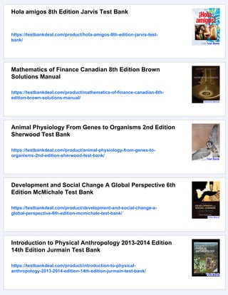 Hola amigos 8th Edition Jarvis Test Bank
https://testbankdeal.com/product/hola-amigos-8th-edition-jarvis-test-
bank/
Mathematics of Finance Canadian 8th Edition Brown
Solutions Manual
https://testbankdeal.com/product/mathematics-of-finance-canadian-8th-
edition-brown-solutions-manual/
Animal Physiology From Genes to Organisms 2nd Edition
Sherwood Test Bank
https://testbankdeal.com/product/animal-physiology-from-genes-to-
organisms-2nd-edition-sherwood-test-bank/
Development and Social Change A Global Perspective 6th
Edition McMichale Test Bank
https://testbankdeal.com/product/development-and-social-change-a-
global-perspective-6th-edition-mcmichale-test-bank/
Introduction to Physical Anthropology 2013-2014 Edition
14th Edition Jurmain Test Bank
https://testbankdeal.com/product/introduction-to-physical-
anthropology-2013-2014-edition-14th-edition-jurmain-test-bank/
 