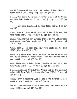 Iron, N. C. Agnes Falkland: a story of continental times. New York:
Beadle and Co. [cop. 1861.] 128 p., 1 pl. 16o
. (no. 44.)
Stephens, Ann Sophia Winterbotham. Esther: a story of the Oregon
trail. New York: Beadle and Co. [cop. 1862.] 128 p., 1 pl. 16o
. (no.
45.)
---- —— New York: Beadle and Co. [cop. 1863.] 128 p., 1 pl. 16o
.
(no. 45.)
Warner, John S. The wreck of the Albion. A tale of the sea. New
York: Beadle and Co. [cop. 1862.] 96 p., 1 pl. 16o
. (no. 46.)
Denison, Mary Andrews. Tim Bumble’s charge; or, Mrs. Lattison’s one
great sorrow. New York: Beadle and Co. [cop. 1862.] 103 p., 1 pl.
16o
. (no. 47.)
Warner, John S. The black ship. New York: Beadle and Co. [cop.
1863.] 102 p., 1 pl. 16o
. (no. 50.)
Fleming, May Agnes Early. Hates and loves; or, The lesson of four
lives. By the author of “Madge Wylde.” New York: Beadle and Co.
[cop. 1863.] 112 p., 1 pl. 16o
. (no. 53.)
Victor, Metta Victoria Fuller. Myrtle, the child of the prairie. New
York: Beadle and Co. [cop. 1863.] 96 p., 1 pl. 16o
. (no. 54.)
Stephens, Ann Sophia Winterbotham. Ahmo’s plot; or, The governor’s
Indian child. New York: Beadle and Co. [cop. 1863.] 119 p., 1 pl.
16o
. (no. 56.)
Thomas, Henry J. Laughing Eyes: a tale of the Natchez. London:
Beadle and Co. [1864.] 95 p., 1 pl. 16o
. (no. 61.)
Iron, N. C. The unknown: a tale of 1777. New York: Beadle and Co.
[cop. 1863.] 111 p., 1 pl. 16o
. (no. 62.)
 