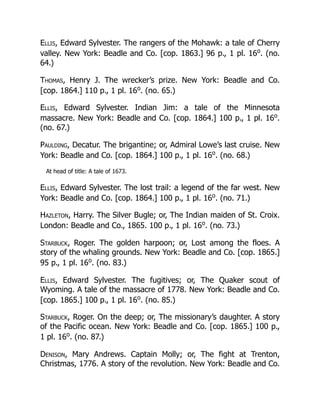 Ellis, Edward Sylvester. The rangers of the Mohawk: a tale of Cherry
valley. New York: Beadle and Co. [cop. 1863.] 96 p., 1 pl. 16o
. (no.
64.)
Thomas, Henry J. The wrecker’s prize. New York: Beadle and Co.
[cop. 1864.] 110 p., 1 pl. 16o
. (no. 65.)
Ellis, Edward Sylvester. Indian Jim: a tale of the Minnesota
massacre. New York: Beadle and Co. [cop. 1864.] 100 p., 1 pl. 16o
.
(no. 67.)
Paulding, Decatur. The brigantine; or, Admiral Lowe’s last cruise. New
York: Beadle and Co. [cop. 1864.] 100 p., 1 pl. 16o
. (no. 68.)
At head of title: A tale of 1673.
Ellis, Edward Sylvester. The lost trail: a legend of the far west. New
York: Beadle and Co. [cop. 1864.] 100 p., 1 pl. 16o
. (no. 71.)
Hazleton, Harry. The Silver Bugle; or, The Indian maiden of St. Croix.
London: Beadle and Co., 1865. 100 p., 1 pl. 16o
. (no. 73.)
Starbuck, Roger. The golden harpoon; or, Lost among the floes. A
story of the whaling grounds. New York: Beadle and Co. [cop. 1865.]
95 p., 1 pl. 16o
. (no. 83.)
Ellis, Edward Sylvester. The fugitives; or, The Quaker scout of
Wyoming. A tale of the massacre of 1778. New York: Beadle and Co.
[cop. 1865.] 100 p., 1 pl. 16o
. (no. 85.)
Starbuck, Roger. On the deep; or, The missionary’s daughter. A story
of the Pacific ocean. New York: Beadle and Co. [cop. 1865.] 100 p.,
1 pl. 16o
. (no. 87.)
Denison, Mary Andrews. Captain Molly; or, The fight at Trenton,
Christmas, 1776. A story of the revolution. New York: Beadle and Co.
 