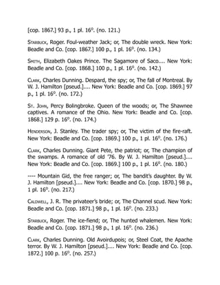 [cop. 1867.] 93 p., 1 pl. 16o
. (no. 121.)
Starbuck, Roger. Foul-weather Jack; or, The double wreck. New York:
Beadle and Co. [cop. 1867.] 100 p., 1 pl. 16o
. (no. 134.)
Smith, Elizabeth Oakes Prince. The Sagamore of Saco.... New York:
Beadle and Co. [cop. 1868.] 100 p., 1 pl. 16o
. (no. 142.)
Clark, Charles Dunning. Despard, the spy; or, The fall of Montreal. By
W. J. Hamilton [pseud.].... New York: Beadle and Co. [cop. 1869.] 97
p., 1 pl. 16o
. (no. 172.)
St. John, Percy Bolingbroke. Queen of the woods; or, The Shawnee
captives. A romance of the Ohio. New York: Beadle and Co. [cop.
1868.] 129 p. 16o
. (no. 174.)
Henderson, J. Stanley. The trader spy; or, The victim of the fire-raft.
New York: Beadle and Co. [cop. 1869.] 100 p., 1 pl. 16o
. (no. 176.)
Clark, Charles Dunning. Giant Pete, the patriot; or, The champion of
the swamps. A romance of old ’76. By W. J. Hamilton [pseud.]....
New York: Beadle and Co. [cop. 1869.] 100 p., 1 pl. 16o
. (no. 180.)
---- Mountain Gid, the free ranger; or, The bandit’s daughter. By W.
J. Hamilton [pseud.].... New York: Beadle and Co. [cop. 1870.] 98 p.,
1 pl. 16o
. (no. 217.)
Caldwell, J. R. The privateer’s bride; or, The Channel scud. New York:
Beadle and Co. [cop. 1871.] 98 p., 1 pl. 16o
. (no. 233.)
Starbuck, Roger. The ice-fiend; or, The hunted whalemen. New York:
Beadle and Co. [cop. 1871.] 98 p., 1 pl. 16o
. (no. 236.)
Clark, Charles Dunning. Old Avoirdupois; or, Steel Coat, the Apache
terror. By W. J. Hamilton [pseud.].... New York: Beadle and Co. [cop.
1872.] 100 p. 16o
. (no. 257.)
 