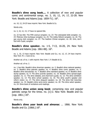 Beadle’s dime song book.... A collection of new and popular
comic and sentimental songs. no. 3, 10, 12, 14, 17, 22-28. New
York: Beadle and Adams [cop. 1859-71]. 16o
.
no. 10, 12, 24-25 have imprint: New York: Beadle & Co.
Words only.
no. 3, 10, 12, 14, 17 have no special title.
no. 22 has title: The Fifth avenue songster; no. 23: The velocipede belle songster; no.
24: Mistress Jinks burlesque songster; no. 25: The nobby fellow’s songster; no. 26: The
gay young clerk songster; no. 27: The heathen Chinee songster; no. 28: Girls, don’t
fool with Cupid, songster.
Beadle’s dime speaker. no. 1-5, 7-13, 16-20, 24. New York:
Beadle and Adams [cop. 1861-88]. 16o
.
no. 1, 10, 13 have imprint: New York: Beadle and Co.; no. 12, 17, 24 have imprint:
New York: M. J. Ivers & Co.
Another ed. of no. 1 with imprint: New York: I. P. Beadle & Co.
Another ed. of no. 2.
no. 1 has title: Beadle’s dime American speaker; no. 2: Beadle’s dime national speaker;
no. 3: Beadle’s dime patriotic speaker; no. 4: Beadle’s dime comic speaker; no. 5:
Beadle’s dime elocutionist; no. 7: Beadle’s dime standard speaker; no. 8: Beadle’s dime
stump speaker; no. 9: The dime juvenile speaker; no. 10: Beadle’s dime spread-eagle
speaker; no. 11: The dime debater, and chairman’s guide; no. 12: The dime exhibition
speaker; no. 13: The dime school speaker; no. 16: The dime youth’s speaker and
reform orator; no. 17: The dime eloquent speaker; no. 18: The dime Hail Columbia
speaker; no. 19: Beadle’s dime serio-comic speaker; no. 20: The dime select speaker;
no. 24: Dime book of recitations and readings.
Beadle’s dime union song book: comprising new and popular
patriotic songs for the times. no. [1]-2. New York: Beadle and Co.
[cop. 1861.] 16o
.
Words only.
Beadle’s dime year book and almanac ... 1866. New York:
Beadle and Co. [1866.] 16o
.
 