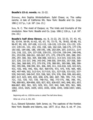 Beadle’s 15 ct. novels. no. 21-22.
Stephens, Ann Sophia Winterbotham. Sybil Chase; or, The valley
ranche. A tale of California life. New York: Beadle and Co. [cop.
1861.] 117 p., 1 pl. 16o
. (no. 21.)
Iron, N. C. The maid of Esopus; or, The trials and triumphs of the
revolution. New York: Beadle and Co. [cop. 1861.] 126 p., 1 pl. 16o
.
(no. 22.)
Beadle’s half dime library. no. 8, 21-22, 29, 32-33, 37, 43, 45,
50, 53-54, 56-59, 61-62, 65, 67, 70, 72-73, 76, 78-82, 85-86, 93,
96-97, 99, 105, 107-108, 112-115, 118-120, 123-124, 131-132, 135-
137, 139-141, 151, 153, 155, 158, 160, 162-164, 166-175, 177-178,
181-182, 184-186, 188, 190-195, 198, 202-204, 207, 210-211, 214-
216, 218, 222, 224, 227-228, 230-231, 233-234, 236-244, 246-248,
251, 253-258, 260-261, 265-267, 271, 275, 278-279, 283, 288, 292-
295, 297, 300, 302, 304, 306-308, 310-311, 313-314, 316-319, 326-
327, 329, 331-337, 340, 343-345, 348-350, 354-355, 357-358, 360-
361, 366, 368-369, 373, 375-376, 378, 380-381, 385-386, 388, 390-
392, 395-396, 398-399, 401, 406, 409, 411, 416-418, 420, 422-425,
431, 435, 440, 445, 455, 467, 469-470, 473, 475, 478, 484, 489,
495, 497-499, 502, 512-514, 517-519, 521, 527-528, 531-532, 537-
539, 542-543, 546-547, 553, 558, 562, 574, 576, 594, 599, 601-602,
607, 617, 623, 645, 653, 658, 676, 682, 687, 700, 705, 714, 718,
721, 723, 729, 737, 739, 748-751, 768, 773-775, 786, 789, 791,
796, 800-801, 804-806, 820, 827, 832, 836-837, 843, 848, 851, 857,
866-867, 892, 901, 923, 929, 931, 937, 942, 948, 955, 961, 989,
1002, 1015, 1025, 1029, 1033, 1035, 1038, 1043, 1056-1057, 1065,
1067.
Beginning with no. 1038 the series is called The half dime library.
Other ed. of no. 8, 355, 495.
Ellis, Edward Sylvester. Seth Jones; or, The captives of the frontier.
New York: Beadle and Adams, cop. 1877. 16 p. illus. 6. ed. 4o
. (no.
 