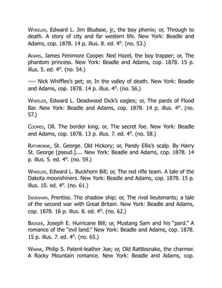Wheeler, Edward L. Jim Bludsoe, jr., the boy phenix; or, Through to
death. A story of city and far western life. New York: Beadle and
Adams, cop. 1878. 14 p. illus. 8. ed. 4o
. (no. 53.)
Adams, James Fenimore Cooper. Ned Hazel, the boy trapper; or, The
phantom princess. New York: Beadle and Adams, cop. 1878. 15 p.
illus. 5. ed. 4o
. (no. 54.)
---- Nick Whiffles’s pet; or, In the valley of death. New York: Beadle
and Adams, cop. 1878. 14 p. illus. 4o
. (no. 56.)
Wheeler, Edward L. Deadwood Dick’s eagles; or, The pards of Flood
Bar. New York: Beadle and Adams, cop. 1878. 14 p. illus. 4o
. (no.
57.)
Coomes, Oll. The border king; or, The secret foe. New York: Beadle
and Adams, cop. 1878. 13 p. illus. 7. ed. 4o
. (no. 58.)
Rathborne, St. George. Old Hickory; or, Pandy Ellis’s scalp. By Harry
St. George [pseud.].... New York: Beadle and Adams, cop. 1878. 14
p. illus. 5. ed. 4o
. (no. 59.)
Wheeler, Edward L. Buckhorn Bill; or, The red rifle team. A tale of the
Dakota moonshiners. New York: Beadle and Adams, cop. 1878. 15 p.
illus. 10. ed. 4o
. (no. 61.)
Ingraham, Prentiss. The shadow ship; or, The rival lieutenants; a tale
of the second war with Great Britain. New York: Beadle and Adams,
cop. 1878. 16 p. illus. 8. ed. 4o
. (no. 62.)
Badger, Joseph E. Hurricane Bill; or, Mustang Sam and his “pard.” A
romance of the “evil land.” New York: Beadle and Adams, cop. 1878.
15 p. illus. 7. ed. 4o
. (no. 65.)
Warne, Philip S. Patent-leather Joe; or, Old Rattlesnake, the charmer.
A Rocky Mountain romance. New York: Beadle and Adams, cop.
 