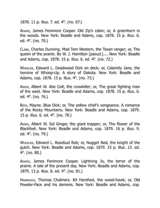 1878. 11 p. illus. 7. ed. 4o
. (no. 67.)
Adams, James Fenimore Cooper. Old Zip’s cabin; or, A greenhorn in
the woods. New York: Beadle and Adams, cop. 1878. 15 p. illus. 6.
ed. 4o
. (no. 70.)
Clark, Charles Dunning. Mad Tom Western, the Texan ranger; or, The
queen of the prairie. By W. J. Hamilton [pseud.].... New York: Beadle
and Adams, cop. 1878. 15 p. illus. 6. ed. 4o
. (no. 72.)
Wheeler, Edward L. Deadwood Dick on deck; or, Calamity Jane, the
heroine of Whoop-Up. A story of Dakota. New York: Beadle and
Adams, cop. 1878. 15 p. illus. 4o
. (no. 73.)
Aiken, Albert W. Abe Colt, the crowkiller; or, The great fighting man
of the west. New York: Beadle and Adams, cop. 1878. 15 p. illus. 6.
ed. 4o
. (no. 76.)
Reid, Mayne. Blue Dick; or, The yellow chief’s vengeance. A romance
of the Rocky Mountains. New York: Beadle and Adams, cop. 1879.
15 p. illus. 6. ed. 4o
. (no. 78.)
Aiken, Albert W. Sol Ginger, the giant trapper; or, The flower of the
Blackfeet. New York: Beadle and Adams, cop. 1879. 16 p. illus. 9.
ed. 4o
. (no. 79.)
Wheeler, Edward L. Rosebud Rob; or, Nugget Ned, the knight of the
gulch. New York: Beadle and Adams, cop. 1879. 15 p. illus. 13. ed.
4o
. (no. 80.)
Adams, James Fenimore Cooper. Lightning Jo, the terror of the
prairie. A tale of the present day. New York: Beadle and Adams, cop.
1879. 13 p. illus. 8. ed. 4o
. (no. 81.)
Harbaugh, Thomas Chalmers. Kit Harefoot, the wood-hawk; or, Old
Powder-Face and his demons. New York: Beadle and Adams, cop.
 