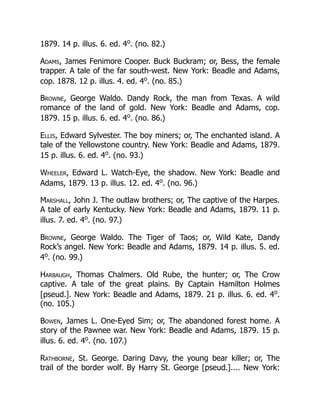 1879. 14 p. illus. 6. ed. 4o
. (no. 82.)
Adams, James Fenimore Cooper. Buck Buckram; or, Bess, the female
trapper. A tale of the far south-west. New York: Beadle and Adams,
cop. 1878. 12 p. illus. 4. ed. 4o
. (no. 85.)
Browne, George Waldo. Dandy Rock, the man from Texas. A wild
romance of the land of gold. New York: Beadle and Adams, cop.
1879. 15 p. illus. 6. ed. 4o
. (no. 86.)
Ellis, Edward Sylvester. The boy miners; or, The enchanted island. A
tale of the Yellowstone country. New York: Beadle and Adams, 1879.
15 p. illus. 6. ed. 4o
. (no. 93.)
Wheeler, Edward L. Watch-Eye, the shadow. New York: Beadle and
Adams, 1879. 13 p. illus. 12. ed. 4o
. (no. 96.)
Marshall, John J. The outlaw brothers; or, The captive of the Harpes.
A tale of early Kentucky. New York: Beadle and Adams, 1879. 11 p.
illus. 7. ed. 4o
. (no. 97.)
Browne, George Waldo. The Tiger of Taos; or, Wild Kate, Dandy
Rock’s angel. New York: Beadle and Adams, 1879. 14 p. illus. 5. ed.
4o
. (no. 99.)
Harbaugh, Thomas Chalmers. Old Rube, the hunter; or, The Crow
captive. A tale of the great plains. By Captain Hamilton Holmes
[pseud.]. New York: Beadle and Adams, 1879. 21 p. illus. 6. ed. 4o
.
(no. 105.)
Bowen, James L. One-Eyed Sim; or, The abandoned forest home. A
story of the Pawnee war. New York: Beadle and Adams, 1879. 15 p.
illus. 6. ed. 4o
. (no. 107.)
Rathborne, St. George. Daring Davy, the young bear killer; or, The
trail of the border wolf. By Harry St. George [pseud.].... New York:
 