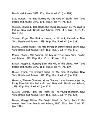 Beadle and Adams, 1879. 13 p. illus. 6. ed. 4o
. (no. 108.)
Saxe, Burton. The mad hunter; or, The cave of death. New York:
Beadle and Adams, 1879. 19 p. illus. 5. ed. 4o
. (no. 112.)
Wheeler, Edward L. Jack Hoyle, the young speculator; or, The road to
fortune. New York: Beadle and Adams, 1879. 14 p. illus. 10. ed. 4o
.
(no. 113.)
Starbuck, Roger. The black schooner; or, Jib Junk, the old tar. New
York: Beadle and Adams, 1879. 14 p. illus. 5. ed. 4o
. (no. 114.)
Browne, George Waldo. The mad miner; or, Dandy Rock’s doom. New
York: Beadle and Adams, 1879. 16 p. illus. 5. ed. 4o
. (no. 115.)
Morris, Charles. Will Somers, the boy detective. New York: Beadle
and Adams, 1879. 19 p. illus. 10. ed. 4o
. (no. 118.)
Badger, Joseph E. Mustang Sam, the king of the plains. New York:
Beadle and Adams, 1879. 16 p. illus. 8. ed. 4o
. (no. 119.)
Dumont, Frank. The branded hand; or, The man of mystery. New
York: Beadle and Adams, 1879. 15 p. illus. 5. ed. 4o
. (no. 120.)
Harbaugh, Thomas Chalmers. Kiowa Charley, the white mustanger; or,
Rocky Mountain Kit’s last scalp hunt. New York: Beadle and Adams,
1879. 15 p. illus. 5. ed. 4o
. (no. 123.)
Gleason, George. Tippy, the Texan; or, The young champion. New
York: Beadle and Adams, 1879. 16 p. illus. 5. ed. 4o
. (no. 124.)
Browne, George Waldo. The Golden Hand; or, Dandy Rock to the
rescue. New York: Beadle and Adams, 1880. 15 p. illus. 7. ed. 4o
.
(no. 131.)
 