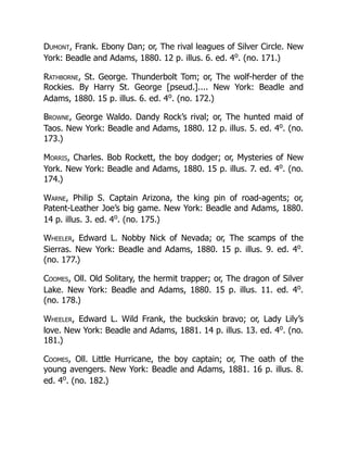 Dumont, Frank. Ebony Dan; or, The rival leagues of Silver Circle. New
York: Beadle and Adams, 1880. 12 p. illus. 6. ed. 4o
. (no. 171.)
Rathborne, St. George. Thunderbolt Tom; or, The wolf-herder of the
Rockies. By Harry St. George [pseud.].... New York: Beadle and
Adams, 1880. 15 p. illus. 6. ed. 4o
. (no. 172.)
Browne, George Waldo. Dandy Rock’s rival; or, The hunted maid of
Taos. New York: Beadle and Adams, 1880. 12 p. illus. 5. ed. 4o
. (no.
173.)
Morris, Charles. Bob Rockett, the boy dodger; or, Mysteries of New
York. New York: Beadle and Adams, 1880. 15 p. illus. 7. ed. 4o
. (no.
174.)
Warne, Philip S. Captain Arizona, the king pin of road-agents; or,
Patent-Leather Joe’s big game. New York: Beadle and Adams, 1880.
14 p. illus. 3. ed. 4o
. (no. 175.)
Wheeler, Edward L. Nobby Nick of Nevada; or, The scamps of the
Sierras. New York: Beadle and Adams, 1880. 15 p. illus. 9. ed. 4o
.
(no. 177.)
Coomes, Oll. Old Solitary, the hermit trapper; or, The dragon of Silver
Lake. New York: Beadle and Adams, 1880. 15 p. illus. 11. ed. 4o
.
(no. 178.)
Wheeler, Edward L. Wild Frank, the buckskin bravo; or, Lady Lily’s
love. New York: Beadle and Adams, 1881. 14 p. illus. 13. ed. 4o
. (no.
181.)
Coomes, Oll. Little Hurricane, the boy captain; or, The oath of the
young avengers. New York: Beadle and Adams, 1881. 16 p. illus. 8.
ed. 4o
. (no. 182.)
 