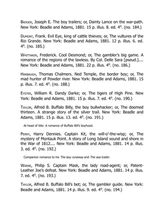 Badger, Joseph E. The boy trailers; or, Dainty Lance on the war-path.
New York: Beadle and Adams, 1881. 15 p. illus. 8. ed. 4o
. (no. 184.)
Dumont, Frank. Evil Eye, king of cattle thieves; or, The vultures of the
Rio Grande. New York: Beadle and Adams, 1881. 12 p. illus. 6. ed.
4o
. (no. 185.)
Whittaker, Frederick. Cool Desmond; or, The gambler’s big game. A
romance of the regions of the lawless. By Col. Delle Sara [pseud.]....
New York: Beadle and Adams, 1881. 22 p. illus. 4o
. (no. 186.)
Harbaugh, Thomas Chalmers. Ned Temple, the border boy; or, The
mad hunter of Powder river. New York: Beadle and Adams, 1881. 15
p. illus. 7. ed. 4o
. (no. 188.)
Eyster, William R. Dandy Darke; or, The tigers of High Pine. New
York: Beadle and Adams, 1881. 15 p. illus. 7. ed. 4o
. (no. 190.)
Taylor, Alfred B. Buffalo Billy, the boy bullwhacker; or, The doomed
thirteen. A strange story of the silver trail. New York: Beadle and
Adams, 1881. 15 p. illus. 13. ed. 4o
. (no. 191.)
At head of title: A romance of Buffalo Bill’s boyhood.
Perry, Harry Dennies. Captain Kit, the will-o’-the-wisp; or, The
mystery of Montauk Point. A story of Long Island sound and shore in
the War of 1812.... New York: Beadle and Adams, 1881. 14 p. illus.
3. ed. 4o
. (no. 192.)
Companion romance to his The boy runaway and The sea trailer.
Warne, Philip S. Captain Mask, the lady road-agent; or, Patent-
Leather Joe’s defeat. New York: Beadle and Adams, 1881. 14 p. illus.
7. ed. 4o
. (no. 193.)
Taylor, Alfred B. Buffalo Bill’s bet; or, The gambler guide. New York:
Beadle and Adams, 1881. 14 p. illus. 9. ed. 4o
. (no. 194.)
 