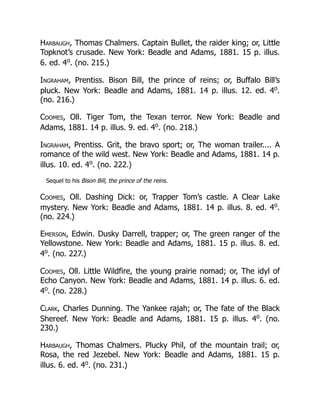 Harbaugh, Thomas Chalmers. Captain Bullet, the raider king; or, Little
Topknot’s crusade. New York: Beadle and Adams, 1881. 15 p. illus.
6. ed. 4o
. (no. 215.)
Ingraham, Prentiss. Bison Bill, the prince of reins; or, Buffalo Bill’s
pluck. New York: Beadle and Adams, 1881. 14 p. illus. 12. ed. 4o
.
(no. 216.)
Coomes, Oll. Tiger Tom, the Texan terror. New York: Beadle and
Adams, 1881. 14 p. illus. 9. ed. 4o
. (no. 218.)
Ingraham, Prentiss. Grit, the bravo sport; or, The woman trailer.... A
romance of the wild west. New York: Beadle and Adams, 1881. 14 p.
illus. 10. ed. 4o
. (no. 222.)
Sequel to his Bison Bill, the prince of the reins.
Coomes, Oll. Dashing Dick: or, Trapper Tom’s castle. A Clear Lake
mystery. New York: Beadle and Adams, 1881. 14 p. illus. 8. ed. 4o
.
(no. 224.)
Emerson, Edwin. Dusky Darrell, trapper; or, The green ranger of the
Yellowstone. New York: Beadle and Adams, 1881. 15 p. illus. 8. ed.
4o
. (no. 227.)
Coomes, Oll. Little Wildfire, the young prairie nomad; or, The idyl of
Echo Canyon. New York: Beadle and Adams, 1881. 14 p. illus. 6. ed.
4o
. (no. 228.)
Clark, Charles Dunning. The Yankee rajah; or, The fate of the Black
Shereef. New York: Beadle and Adams, 1881. 15 p. illus. 4o
. (no.
230.)
Harbaugh, Thomas Chalmers. Plucky Phil, of the mountain trail; or,
Rosa, the red Jezebel. New York: Beadle and Adams, 1881. 15 p.
illus. 6. ed. 4o
. (no. 231.)
 