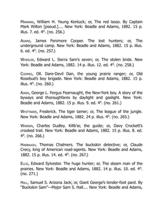 Manning, William H. Young Kentuck; or, The red lasso. By Captain
Mark Wilton [pseud.].... New York: Beadle and Adams, 1882. 15 p.
illus. 7. ed. 4o
. (no. 256.)
Adams, James Fenimore Cooper. The lost hunters; or, The
underground camp. New York: Beadle and Adams, 1882. 15 p. illus.
6. ed. 4o
. (no. 257.)
Wheeler, Edward L. Sierra Sam’s seven; or, The stolen bride. New
York: Beadle and Adams, 1882. 14 p. illus. 12. ed. 4o
. (no. 258.)
Coomes, Oll. Dare-Devil Dan, the young prairie ranger; or, Old
Rosebud’s boy brigade. New York: Beadle and Adams, 1882. 15 p.
illus. 4o
. (no. 260.)
Aiken, George L. Fergus Fearnaught, the New-York boy. A story of the
byways and thoroughfares by daylight and gaslight. New York:
Beadle and Adams, 1882. 15 p. illus. 9. ed. 4o
. (no. 261.)
Whittaker, Frederick. The tiger tamer; or, The league of the jungle.
New York: Beadle and Adams, 1882. 24 p. illus. 4o
. (no. 265.)
Warren, Charles Dudley. Killb’ar, the guide; or, Davy Crockett’s
crooked trail. New York: Beadle and Adams, 1882. 15 p. illus. 8. ed.
4o
. (no. 266.)
Harbaugh, Thomas Chalmers. The buckskin detective; or, Claude
Crecy, king of American road-agents. New York: Beadle and Adams,
1882. 15 p. illus. 14. ed. 4o
. (no. 267.)
Ellis, Edward Sylvester. The huge hunter; or, The steam man of the
prairies. New York: Beadle and Adams, 1882. 14 p. illus. 10. ed. 4o
.
(no. 271.)
Hall, Samuel S. Arizona Jack; or, Giant George’s tender-foot pard. By
“Buckskin Sam”—Major Sam S. Hall.... New York: Beadle and Adams,
 