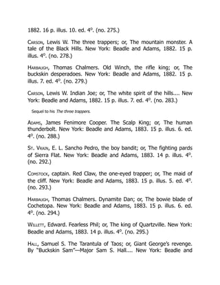 1882. 16 p. illus. 10. ed. 4o
. (no. 275.)
Carson, Lewis W. The three trappers; or, The mountain monster. A
tale of the Black Hills. New York: Beadle and Adams, 1882. 15 p.
illus. 4o
. (no. 278.)
Harbaugh, Thomas Chalmers. Old Winch, the rifle king; or, The
buckskin desperadoes. New York: Beadle and Adams, 1882. 15 p.
illus. 7. ed. 4o
. (no. 279.)
Carson, Lewis W. Indian Joe; or, The white spirit of the hills.... New
York: Beadle and Adams, 1882. 15 p. illus. 7. ed. 4o
. (no. 283.)
Sequel to his The three trappers.
Adams, James Fenimore Cooper. The Scalp King; or, The human
thunderbolt. New York: Beadle and Adams, 1883. 15 p. illus. 6. ed.
4o
. (no. 288.)
St. Vrain, E. L. Sancho Pedro, the boy bandit; or, The fighting pards
of Sierra Flat. New York: Beadle and Adams, 1883. 14 p. illus. 4o
.
(no. 292.)
Comstock, captain. Red Claw, the one-eyed trapper; or, The maid of
the cliff. New York: Beadle and Adams, 1883. 15 p. illus. 5. ed. 4o
.
(no. 293.)
Harbaugh, Thomas Chalmers. Dynamite Dan; or, The bowie blade of
Cochetopa. New York: Beadle and Adams, 1883. 15 p. illus. 6. ed.
4o
. (no. 294.)
Willett, Edward. Fearless Phil; or, The king of Quartzville. New York:
Beadle and Adams, 1883. 14 p. illus. 4o
. (no. 295.)
Hall, Samuel S. The Tarantula of Taos; or, Giant George’s revenge.
By “Buckskin Sam”—Major Sam S. Hall.... New York: Beadle and
 