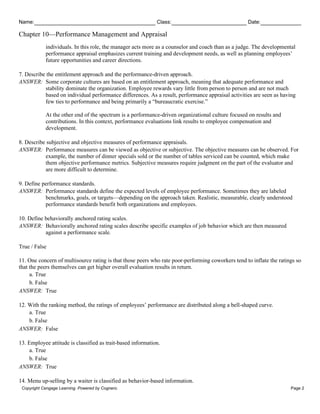 Name: Class: Date:
Chapter 10—Performance Management and Appraisal
Copyright Cengage Learning. Powered by Cognero. Page 2
individuals. In this role, the manager acts more as a counselor and coach than as a judge. The developmental
performance appraisal emphasizes current training and development needs, as well as planning employees’
future opportunities and career directions.
7. Describe the entitlement approach and the performance-driven approach.
ANSWER: Some corporate cultures are based on an entitlement approach, meaning that adequate performance and
stability dominate the organization. Employee rewards vary little from person to person and are not much
based on individual performance differences. As a result, performance appraisal activities are seen as having
few ties to performance and being primarily a “bureaucratic exercise.”
At the other end of the spectrum is a performance-driven organizational culture focused on results and
contributions. In this context, performance evaluations link results to employee compensation and
development.
8. Describe subjective and objective measures of performance appraisals.
ANSWER: Performance measures can be viewed as objective or subjective. The objective measures can be observed. For
example, the number of dinner specials sold or the number of tables serviced can be counted, which make
them objective performance metrics. Subjective measures require judgment on the part of the evaluator and
are more difficult to determine.
9. Define performance standards.
ANSWER: Performance standards define the expected levels of employee performance. Sometimes they are labeled
benchmarks, goals, or targets—depending on the approach taken. Realistic, measurable, clearly understood
performance standards benefit both organizations and employees.
10. Define behaviorally anchored rating scales.
ANSWER: Behaviorally anchored rating scales describe specific examples of job behavior which are then measured
against a performance scale.
True / False
11. One concern of multisource rating is that those peers who rate poor-performing coworkers tend to inflate the ratings so
that the peers themselves can get higher overall evaluation results in return.
a. True
b. False
ANSWER: True
12. With the ranking method, the ratings of employees’ performance are distributed along a bell-shaped curve.
a. True
b. False
ANSWER: False
13. Employee attitude is classified as trait-based information.
a. True
b. False
ANSWER: True
14. Menu up-selling by a waiter is classified as behavior-based information.
 
