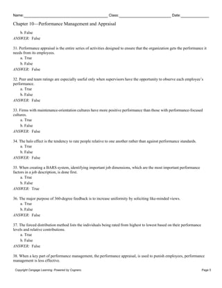 Name: Class: Date:
Chapter 10—Performance Management and Appraisal
Copyright Cengage Learning. Powered by Cognero. Page 5
b. False
ANSWER: False
31. Performance appraisal is the entire series of activities designed to ensure that the organization gets the performance it
needs from its employees.
a. True
b. False
ANSWER: False
32. Peer and team ratings are especially useful only when supervisors have the opportunity to observe each employee’s
performance.
a. True
b. False
ANSWER: False
33. Firms with maintenance-orientation cultures have more positive performance than those with performance-focused
cultures.
a. True
b. False
ANSWER: False
34. The halo effect is the tendency to rate people relative to one another rather than against performance standards.
a. True
b. False
ANSWER: False
35. When creating a BARS system, identifying important job dimensions, which are the most important performance
factors in a job description, is done first.
a. True
b. False
ANSWER: True
36. The major purpose of 360-degree feedback is to increase uniformity by soliciting like-minded views.
a. True
b. False
ANSWER: False
37. The forced distribution method lists the individuals being rated from highest to lowest based on their performance
levels and relative contributions.
a. True
b. False
ANSWER: False
38. When a key part of performance management, the performance appraisal, is used to punish employees, performance
management is less effective.
 