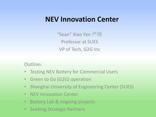 NEV Innovation Center
“Sean” Xiao Yan 严晓
Professor at SUES
VP of Tech, G2G Inc
Outline：
• Testing NEV Battery for Commercial Users
• Green to Go (G2G) operation
• Shanghai University of Engineering Center (SUES)
• NEV Innovation Center
• Battery Lab & ongoing projects
• Seeking Strategic Partners
 