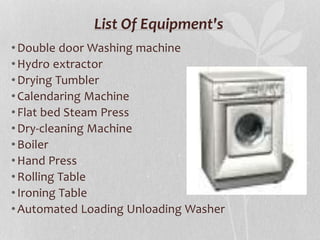 List Of Equipment's
•Double door Washing machine
•Hydro extractor
•Drying Tumbler
•Calendaring Machine
•Flat bed Steam Press
•Dry-cleaning Machine
•Boiler
•Hand Press
•Rolling Table
•Ironing Table
•Automated Loading Unloading Washer
 