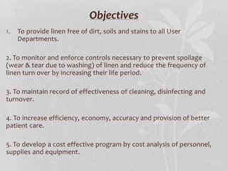 Objectives
1. To provide linen free of dirt, soils and stains to all User
Departments.
2. To monitor and enforce controls necessary to prevent spoilage
(wear & tear due to washing) of linen and reduce the frequency of
linen turn over by increasing their life period.
3. To maintain record of effectiveness of cleaning, disinfecting and
turnover.
4. To increase efficiency, economy, accuracy and provision of better
patient care.
5. To develop a cost effective program by cost analysis of personnel,
supplies and equipment.
 