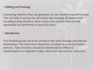 • Folding and Pressing
A pressing machine that can generate its own steam is recommended.
This can help in saving the electricity and wastage of steam while
traveling a long distance. Now a days, the systems that are self
dependent are preferred to save the costs.
• Distribution
The finished goods are to be stored in the clean storage area before
distribution. The clean linen should be checked for quantity before
delivery. Then the linen should be distributed to different
Departments in a separate trolley which are not used for collection.
 
