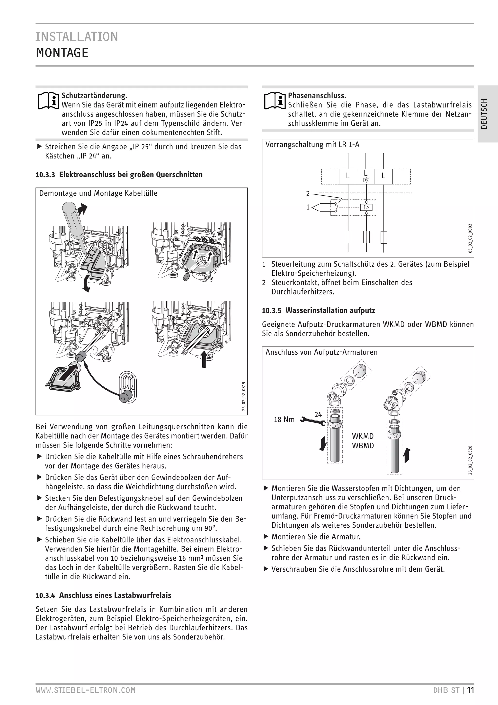 .CZ``.HC
BHC`


       Schutzartänderung.                                                             Phasenanschluss.




                                                                                                                                                            DEUTSCH
       Wenn Sie das Gerät mit einem aufputz liegenden Elektro-                        Schließen Sie die Phase, die das Lastabwurfrelais
       anschluss angeschlossen haben, müssen Sie die Schutz-                          schaltet, an die gekennzeichnete Klemme der Netzan-
       art von IP25 in IP24 auf dem Typenschild ändern. Ver-                          schlussklemme im Gerät an.
       wenden Sie dafür einen dokumentenechten Stift.
f Streichen Sie die Angabe „IP 25“ durch und kreuzen Sie das                    Vorrangschaltung mit LR 1-A
  Kästchen „IP 24“ an.

10.3.3 Elektroanschluss bei großen Querschnitten

 Demontage und Montage Kabeltülle                                                          2
                                                                                           1




                                                                                                                                            85_02_02_0003
                                                                               1 Steuerleitung zum Schaltschütz des 2. Gerätes (zum Beispiel
                                                                                 Elektro-Speicherheizung).
                                                                               2 Steuerkontakt, öffnet beim Einschalten des
                                                                                 Durchlauferhitzers.

                                                                               10.3.5 Wasserinstallation aufputz
                                                                               Geeignete Aufputz-Druckarmaturen WKMD oder WBMD können
                                                                               Sie als Sonderzubehör bestellen.

                                                                                Anschluss von Aufputz-Armaturen
                                                               26_02_02_0819




                                                                                               24
                                                                                  18 Nm
Bei Verwendung von großen Leitungsquerschnitten kann die
Kabeltülle nach der Montage des Gerätes montiert werden. Dafür                                           WKMD
müssen Sie folgende Schritte vornehmen:                                                                  WBMD

                                                                                                                                            26_02_02_0528
f Drücken Sie die Kabeltülle mit Hilfe eines Schraubendrehers
  vor der Montage des Gerätes heraus.
f Drücken Sie das Gerät über den Gewindebolzen der Auf-
  hängeleiste, so dass die Weichdichtung durchstoßen wird.                     f Montieren Sie die Wasserstopfen mit Dichtungen, um den
f Stecken Sie den Befestigungsknebel auf den Gewindebolzen                       Unterputzanschluss zu verschließen. Bei unseren Druck-
  der Aufhängeleiste, der durch die Rückwand taucht.                             armaturen gehören die Stopfen und Dichtungen zum Liefer-
f Drücken Sie die Rückwand fest an und verriegeln Sie den Be-                    umfang. Für Fremd-Druckarmaturen können Sie Stopfen und
  festigungsknebel durch eine Rechtsdrehung um 90°.                              Dichtungen als weiteres Sonderzubehör bestellen.
f Schieben Sie die Kabeltülle über das Elektroanschlusskabel.                  f Montieren Sie die Armatur.
  Verwenden Sie hierfür die Montagehilfe. Bei einem Elektro-                   f Schieben Sie das Rückwandunterteil unter die Anschluss-
  anschlusskabel von 10 beziehungsweise 16 mm² müssen Sie                        rohre der Armatur und rasten es in die Rückwand ein.
  das Loch in der Kabeltülle vergrößern. Rasten Sie die Kabel-                 f Verschrauben Sie die Anschlussrohre mit dem Gerät.
  tülle in die Rückwand ein.

10.3.4 Anschluss eines Lastabwurfrelais
Setzen Sie das Lastabwurfrelais in Kombination mit anderen
Elektrogeräten, zum Beispiel Elektro-Speicherheizgeräten, ein.
Der Lastabwurf erfolgt bei Betrieb des Durchlauferhitzers. Das
Lastabwurfrelais erhalten Sie von uns als Sonderzubehör.




qqq Z`.
é`VHC HB                                                                                                           +
 Z` ’
 