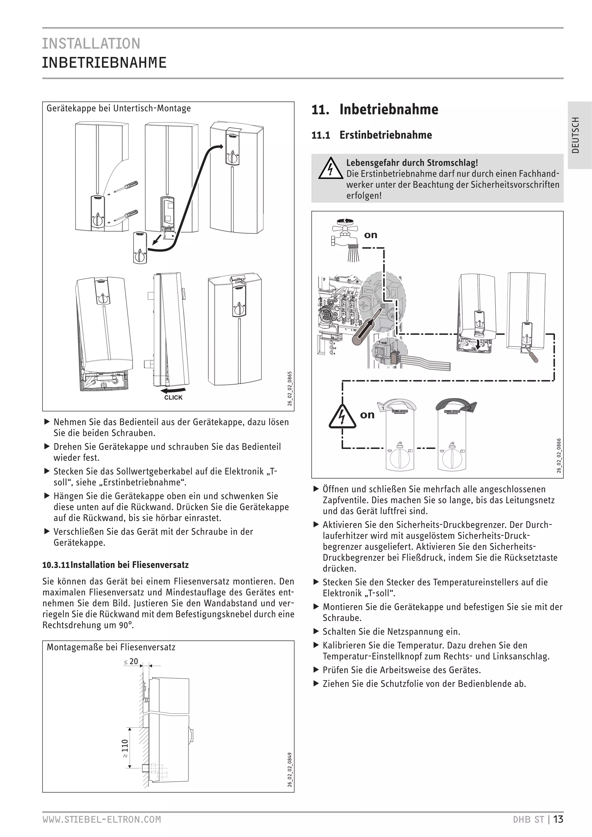 .CZ``.HC
.C
`V.
C+B

 Gerätekappe bei Untertisch-Montage                                         11. Inbetriebnahme




                                                                                                                                                         DEUTSCH
                                                                            11.1 Erstinbetriebnahme

                                                                                    Lebensgefahr durch Stromschlag!
                                                                                    Die Erstinbetriebnahme darf nur durch einen Fachhand-
                                                                                    werker unter der Beachtung der Sicherheitsvorschriften
                                                                                    erfolgen!




                                                            26_02_02_0865




f Nehmen Sie das Bedienteil aus der Gerätekappe, dazu lösen
  Sie die beiden Schrauben.




                                                                                                                                         26_02_02_0866
f Drehen Sie Gerätekappe und schrauben Sie das Bedienteil
  wieder fest.
f Stecken Sie das Sollwertgeberkabel auf die Elektronik „T-
  soll“, siehe „Erstinbetriebnahme“.
                                                                            f Öffnen und schließen Sie mehrfach alle angeschlossenen
f Hängen Sie die Gerätekappe oben ein und schwenken Sie                       Zapfventile. Dies machen Sie so lange, bis das Leitungsnetz
  diese unten auf die Rückwand. Drücken Sie die Gerätekappe                   und das Gerät luftfrei sind.
  auf die Rückwand, bis sie hörbar einrastet.
                                                                            f Aktivieren Sie den Sicherheits-Druckbegrenzer. Der Durch-
f Verschließen Sie das Gerät mit der Schraube in der                          lauferhitzer wird mit ausgelöstem Sicherheits-Druck-
  Gerätekappe.                                                                begrenzer ausgeliefert. Aktivieren Sie den Sicherheits-
                                                                              Druckbegrenzer bei Fließdruck, indem Sie die Rücksetztaste
10.3.11 Installation bei Fliesenversatz                                       drücken.
Sie können das Gerät bei einem Fliesenversatz montieren. Den                f Stecken Sie den Stecker des Temperatureinstellers auf die
maximalen Fliesenversatz und Mindestauﬂage des Gerätes ent-                   Elektronik „T-soll“.
nehmen Sie dem Bild. Justieren Sie den Wandabstand und ver-                 f Montieren Sie die Gerätekappe und befestigen Sie sie mit der
riegeln Sie die Rückwand mit dem Befestigungsknebel durch eine                Schraube.
Rechtsdrehung um 90°.
                                                                            f Schalten Sie die Netzspannung ein.
 Montagemaße bei Fliesenversatz                                             f Kalibrieren Sie die Temperatur. Dazu drehen Sie den
                                                                              Temperatur-Einstellknopf zum Rechts- und Linksanschlag.
                                                                            f Prüfen Sie die Arbeitsweise des Gerätes.
                                                                            f Ziehen Sie die Schutzfolie von der Bedienblende ab.
                                                            26_02_02_0849




qqq Z`.
é`VHC HB                                                                                                        +
 Z` ’
 