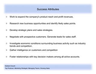 Graham Crouch
Top Producer, Marketing Strategist, Managing Teams, Growing Sales
Success Attributes
Work to expand the company's product reach and profit revenues.
Research new business opportunities and identify likely sales points.
Develop strategic plans and sales strategies.
Negotiate with prospective customers. Generate leads for sales staff.
Investigate economic conditions surrounding business activity such as industry
trends and competition.
Gather intelligence on customers and competition
Foster relationships with key decision makers among all active accounts.
 