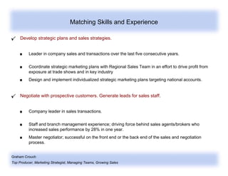Graham Crouch
Top Producer, Marketing Strategist, Managing Teams, Growing Sales
Matching Skills and Experience
Develop strategic plans and sales strategies.
Leader in company sales and transactions over the last five consecutive years.
Coordinate strategic marketing plans with Regional Sales Team in an effort to drive profit from
exposure at trade shows and in key industry
Design and implement individualized strategic marketing plans targeting national accounts.
Negotiate with prospective customers. Generate leads for sales staff.
Company leader in sales transactions.
Staff and branch management experience; driving force behind sales agents/brokers who
increased sales performance by 28% in one year.
Master negotiator; successful on the front end or the back end of the sales and negotiation
process.
 