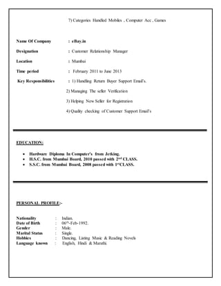 7) Categories Handled Mobiles , Computer Acc , Games
Name Of Company : eBay.in
Designation : Customer Relationship Manager
Location : Mumbai
Time period : February 2011 to June 2013
Key Responsibilities : 1) Handling Return Buyer Support Email’s.
2) Managing The seller Verification
3) Helping New Seller for Registration
4) Quality checking of Customer Support Email’s
EDUCATION:
 Hardware Diploma In Computer’s from Jetking.
 H.S.C. from Mumbai Board, 2010 passed with 2nd CLASS.
 S.S.C. from Mumbai Board, 2008 passed with 1stCLASS.
PERSONAL PROFILE:-
Nationality : Indian.
Date of Birth : 06th-Feb-1992.
Gender : Male.
Marital Status : Single.
Hobbies : Dancing, Listing Music & Reading Novels
Language known : English, Hindi & Marathi.
 