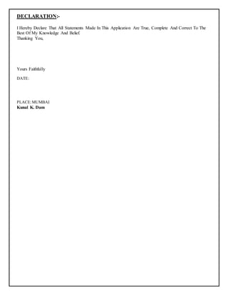 DECLARATION:-
I Hereby Declare That All Statements Made In This Application Are True, Complete And Correct To The
Best Of My Knowledge And Belief.
Thanking You,
Yours Faithfully
DATE:
PLACE:MUMBAI
Kunal K. Dam
 