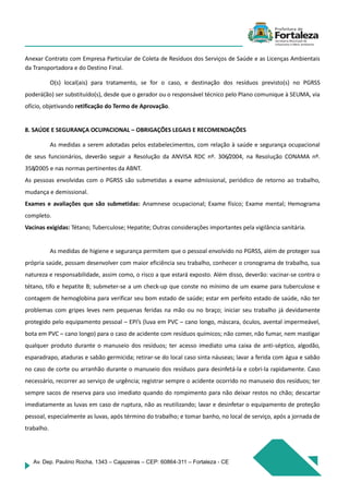 Av. Dep. Paulino Rocha, 1343 – Cajazeiras – CEP: 60864-311 – Fortaleza - CE
Anexar Contrato com Empresa Particular de Coleta de Resíduos dos Serviços de Saúde e as Licenças Ambientais
da Transportadora e do Destino Final.
O(s) local(ais) para tratamento, se for o caso, e destinação dos resíduos previsto(s) no PGRSS
poderá(ão) ser substituído(s), desde que o gerador ou o responsável técnico pelo Plano comunique à SEUMA, via
ofício, objetivando retificação do Termo de Aprovação.
8. SAÚDE E SEGURANÇA OCUPACIONAL – OBRIGAÇÕES LEGAIS E RECOMENDAÇÕES
As medidas a serem adotadas pelos estabelecimentos, com relação à saúde e segurança ocupacional
de seus funcionários, deverão seguir a Resolução da ANVISA RDC nº. 306/2004, na Resolução CONAMA nº.
358/2005 e nas normas pertinentes da ABNT.
As pessoas envolvidas com o PGRSS são submetidas a exame admissional, periódico de retorno ao trabalho,
mudança e demissional.
Exames e avaliações que são submetidas: Anamnese ocupacional; Exame físico; Exame mental; Hemograma
completo.
Vacinas exigidas: Tétano; Tuberculose; Hepatite; Outras considerações importantes pela vigilância sanitária.
As medidas de higiene e segurança permitem que o pessoal envolvido no PGRSS, além de proteger sua
própria saúde, possam desenvolver com maior eficiência seu trabalho, conhecer o cronograma de trabalho, sua
natureza e responsabilidade, assim como, o risco a que estará exposto. Além disso, deverão: vacinar-se contra o
tétano, tifo e hepatite B; submeter-se a um check-up que conste no mínimo de um exame para tuberculose e
contagem de hemoglobina para verificar seu bom estado de saúde; estar em perfeito estado de saúde, não ter
problemas com gripes leves nem pequenas feridas na mão ou no braço; iniciar seu trabalho já devidamente
protegido pelo equipamento pessoal – EPI’s (luva em PVC – cano longo, máscara, óculos, avental impermeável,
bota em PVC – cano longo) para o caso de acidente com resíduos químicos; não comer, não fumar, nem mastigar
qualquer produto durante o manuseio dos resíduos; ter acesso imediato uma caixa de anti-séptico, algodão,
esparadrapo, ataduras e sabão germicida; retirar-se do local caso sinta náuseas; lavar a ferida com água e sabão
no caso de corte ou arranhão durante o manuseio dos resíduos para desinfetá-la e cobri-la rapidamente. Caso
necessário, recorrer ao serviço de urgência; registrar sempre o acidente ocorrido no manuseio dos resíduos; ter
sempre sacos de reserva para uso imediato quando do rompimento para não deixar restos no chão; descartar
imediatamente as luvas em caso de ruptura, não as reutilizando; lavar e desinfetar o equipamento de proteção
pessoal, especialmente as luvas, após término do trabalho; e tomar banho, no local de serviço, após a jornada de
trabalho.
 