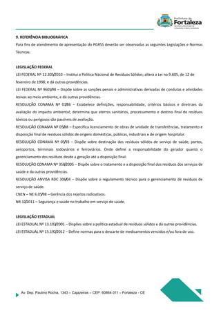 Av. Dep. Paulino Rocha, 1343 – Cajazeiras – CEP: 60864-311 – Fortaleza - CE
9. REFERÊNCIA BIBLIOGRÁFICA
Para fins de atendimento de apresentação do PGRSS deverão ser observadas as seguintes Legislações e Normas
Técnicas:
LEGISLAÇÃO FEDERAL
LEI FEDERAL Nº 12.305/2010 – Institui a Política Nacional de Resíduos Sólidos; altera a Lei no 9.605, de 12 de
fevereiro de 1998; e dá outras providências.
LEI FEDERAL Nº 9605/98 – Dispõe sobre as sanções penais e administrativas derivadas de condutas e atividades
lesivas ao meio ambiente, e dá outras providências.
RESOLUÇÃO CONAMA Nº 01/86 – Estabelece definições, responsabilidade, critérios básicos e diretrizes da
avaliação do impacto ambiental; determina que aterros sanitários, processamento e destino final de resíduos
tóxicos ou perigosos são passíveis de avaliação.
RESOLUÇÃO CONAMA Nº 05/88 – Especifica licenciamento de obras de unidade de transferências, tratamento e
disposição final de resíduos sólidos de origens domésticas, públicas, industriais e de origem hospitalar.
RESOLUÇÃO CONAMA Nº 05/93 – Dispõe sobre destinação dos resíduos sólidos de serviço de saúde, portos,
aeroportos, terminais rodoviários e ferroviários. Onde define a responsabilidade do gerador quanto o
gerenciamento dos resíduos desde a geração até a disposição final.
RESOLUÇÃO CONAMA Nº 358/2005 – Dispõe sobre o tratamento e a disposição final dos resíduos dos serviços de
saúde e da outras providências.
RESOLUÇÃO ANVISA RDC 306/04 – Dispõe sobre o regulamento técnico para o gerenciamento de resíduos de
serviço de saúde.
CNEN – NE 6.05/98 – Gerência dos rejeitos radioativos.
NR 32/2011 – Segurança e saúde no trabalho em serviço de saúde.
LEGISLAÇÃO ESTADUAL
LEI ESTADUAL Nº 13.103/2001 – Dispões sobre a política estadual de resíduos sólidos e dá outras providências.
LEI ESTADUAL Nº 15.192/2012 – Define normas para o descarte de medicamentos vencidos e/ou fora de uso.
 