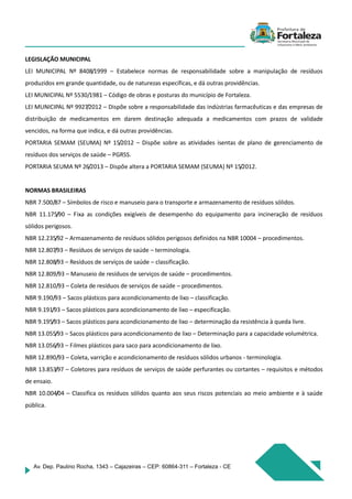 Av. Dep. Paulino Rocha, 1343 – Cajazeiras – CEP: 60864-311 – Fortaleza - CE
LEGISLAÇÃO MUNICIPAL
LEI MUNICIPAL Nº 8408/1999 – Estabelece normas de responsabilidade sobre a manipulação de resíduos
produzidos em grande quantidade, ou de naturezas específicas, e dá outras providências.
LEI MUNICIPAL Nº 5530/1981 – Código de obras e posturas do município de Fortaleza.
LEI MUNICIPAL Nº 9927/2012 – Dispõe sobre a responsabilidade das indústrias farmacêuticas e das empresas de
distribuição de medicamentos em darem destinação adequada a medicamentos com prazos de validade
vencidos, na forma que indica, e dá outras providências.
PORTARIA SEMAM (SEUMA) Nº 15/2012 – Dispõe sobre as atividades isentas de plano de gerenciamento de
resíduos dos serviços de saúde – PGRSS.
PORTARIA SEUMA Nº 26/2013 – Dispõe altera a PORTARIA SEMAM (SEUMA) Nº 15/2012.
NORMAS BRASILEIRAS
NBR 7.500/87 – Símbolos de risco e manuseio para o transporte e armazenamento de resíduos sólidos.
NBR 11.175/90 – Fixa as condições exigíveis de desempenho do equipamento para incineração de resíduos
sólidos perigosos.
NBR 12.235/92 – Armazenamento de resíduos sólidos perigosos definidos na NBR 10004 – procedimentos.
NBR 12.807/93 – Resíduos de serviços de saúde – terminologia.
NBR 12.808/93 – Resíduos de serviços de saúde – classificação.
NBR 12.809/93 – Manuseio de resíduos de serviços de saúde – procedimentos.
NBR 12.810/93 – Coleta de resíduos de serviços de saúde – procedimentos.
NBR 9.190/93 – Sacos plásticos para acondicionamento de lixo – classificação.
NBR 9.191/93 – Sacos plásticos para acondicionamento de lixo – especificação.
NBR 9.195/93 – Sacos plásticos para acondicionamento de lixo – determinação da resistência à queda livre.
NBR 13.055/93 – Sacos plásticos para acondicionamento de lixo – Determinação para a capacidade volumétrica.
NBR 13.056/93 – Filmes plásticos para saco para acondicionamento de lixo.
NBR 12.890/93 – Coleta, varrição e acondicionamento de resíduos sólidos urbanos - terminologia.
NBR 13.853/97 – Coletores para resíduos de serviços de saúde perfurantes ou cortantes – requisitos e métodos
de ensaio.
NBR 10.004/04 – Classifica os resíduos sólidos quanto aos seus riscos potenciais ao meio ambiente e à saúde
pública.
 